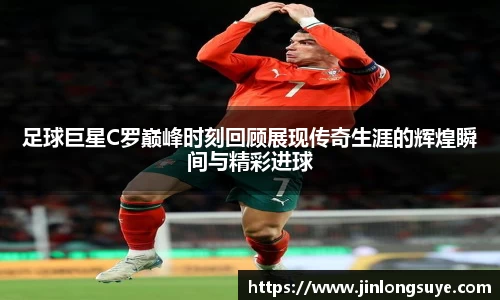 足球巨星C罗巅峰时刻回顾展现传奇生涯的辉煌瞬间与精彩进球