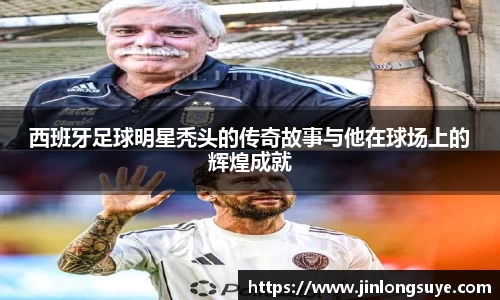 西班牙足球明星秃头的传奇故事与他在球场上的辉煌成就